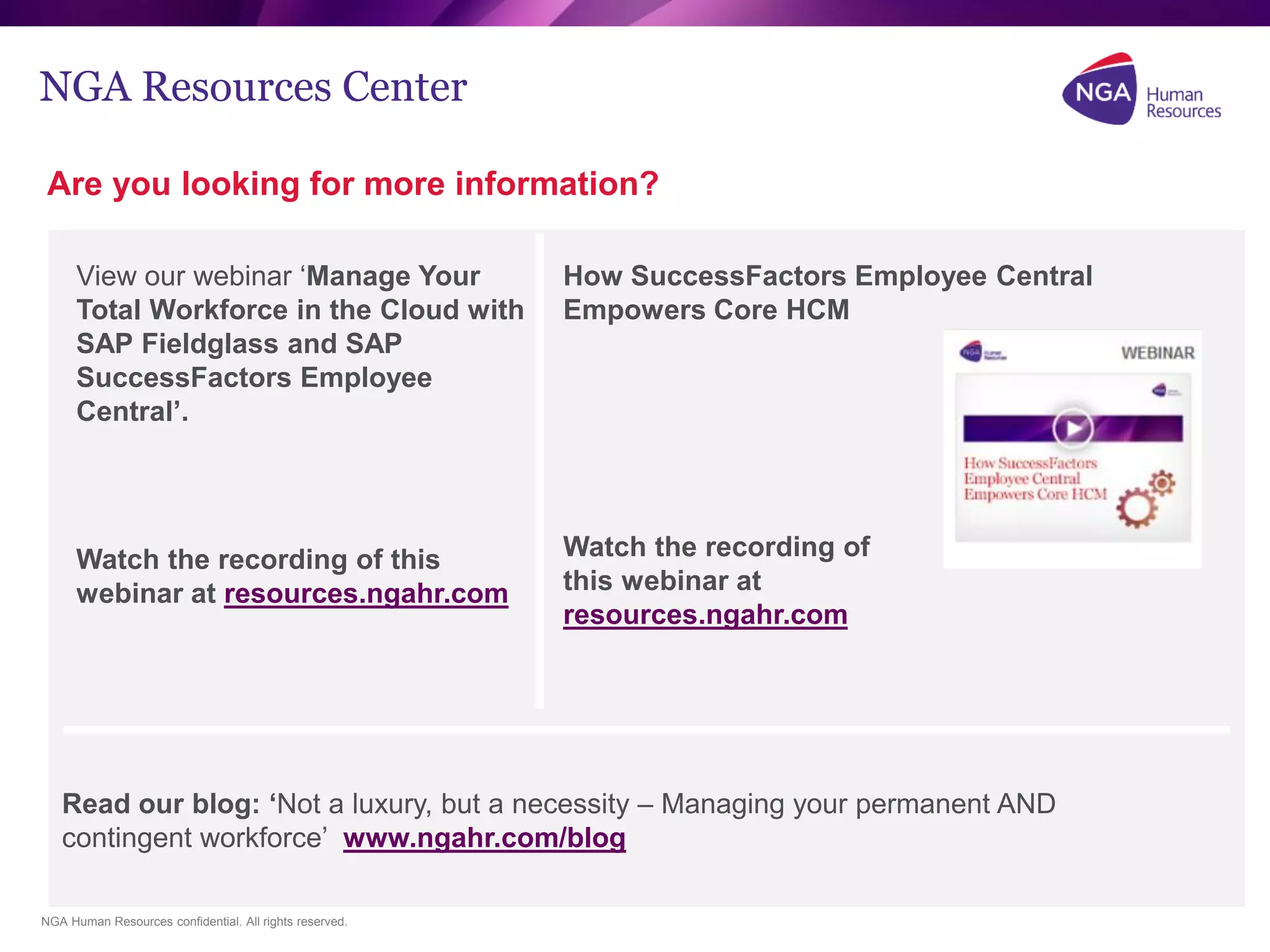 NGA Human Resources confidential. All rights reserved.
NGA Resources Center
Are you looking for more information?
View our webinar ‘Manage Your
Total Workforce in the Cloud with
SAP Fieldglass and SAP
SuccessFactors Employee
Central’.
Watch the recording of this
webinar at resources.ngahr.com
How SuccessFactors Employee Central
Empowers Core HCM
Watch the recording of
this webinar at
resources.ngahr.com
Read our blog: ‘Not a luxury, but a necessity – Managing your permanent AND
contingent workforce’ www.ngahr.com/blog
 
