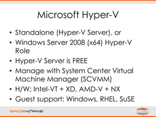 Microsoft Hyper-V
• Standalone (Hyper-V Server), or
• Windows Server 2008 (x64) Hyper-V
Role
• Hyper-V Server is FREE
• Manage with System Center Virtual
Machine Manager (SCVMM)
• H/W: Intel-VT + XD, AMD-V + NX
• Guest support: Windows, RHEL, SuSE
 