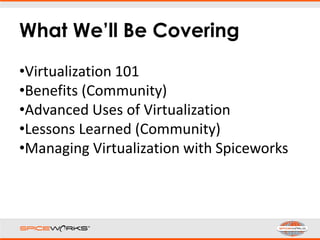 What We’ll Be Covering
•Virtualization 101
•Benefits (Community)
•Advanced Uses of Virtualization
•Lessons Learned (Community)
•Managing Virtualization with Spiceworks
 