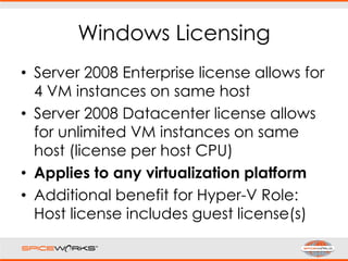 Windows Licensing
• Server 2008 Enterprise license allows for
4 VM instances on same host
• Server 2008 Datacenter license allows
for unlimited VM instances on same
host (license per host CPU)
• Applies to any virtualization platform
• Additional benefit for Hyper-V Role:
Host license includes guest license(s)
 