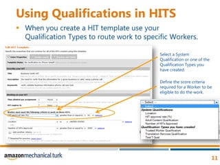 Using Qualifications in HITSWhen you create a HIT template use your Qualification Types to route work to specific Workers.Select a System Qualification or one of the Qualification Types you have created. Define the score criteria required for a Worker to be eligible to do the work. 