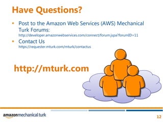 Have Questions?Post to the Amazon Web Services (AWS) Mechanical Turk Forums:http://developer.amazonwebservices.com/connect/forum.jspa?forumID=11Contact Us https://requester.mturk.com/mturk/contactushttp://mturk.com