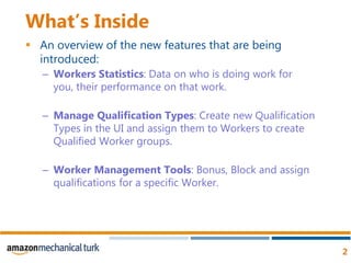 What’s InsideAn overview of the new features that are being introduced:Workers Statistics: Data on who is doing work for you, their performance on that work.Manage Qualification Types: Create new Qualification Types in the UI and assign them to Workers to create Qualified Worker groups. Worker Management Tools: Bonus, Block and assign qualifications for a specific Worker.