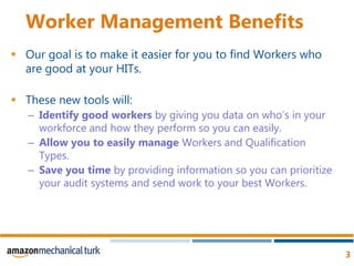 Worker Management BenefitsOur goal is to make it easier for you to find Workers who are good at your HITs.These new tools will:Identify good workers by giving you data on who’s in your workforce and how they perform so you can easily.Allow you to easily manage Workers and Qualification Types.Save you time by providing information so you can prioritize your audit systems and send work to your best Workers.