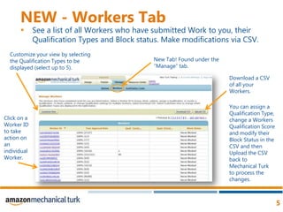 NEW - Workers TabSee a list of all Workers who have submitted Work to you, their Qualification Types and Block status. Make modifications via CSV. Customize your view by selecting the Qualification Types to be displayed (select up to 5). New Tab! Found under the “Manage” tab. Download a CSV of all your Workers. You can assign a Qualification Type, change a Workers Qualification Score and modify their Block Status in the CSV and then Upload the CSV back to Mechanical Turk to process the changes. Click on a Worker ID to take action on an individual Worker.