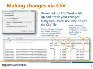 Making changes via CSVDownload the CSV Worker file. Upload it with your changes.Many Requesters use Excel to edit the CSV file. Block a Worker by changing their Status to “Block”, to remove a block update to “Unblock”Change the score assigned to a Worker. Assigning a score, assigns the Worker the Qualification Type. 