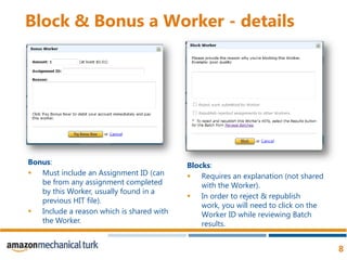 Block & Bonus a Worker - detailsBonus:Must include an Assignment ID (can be from any assignment completed by this Worker, usually found in a previous HIT file). Include a reason which is shared with the Worker. Blocks:Requires an explanation (not shared with the Worker).In order to reject & republish work, you will need to click on the Worker ID while reviewing Batch results. 
