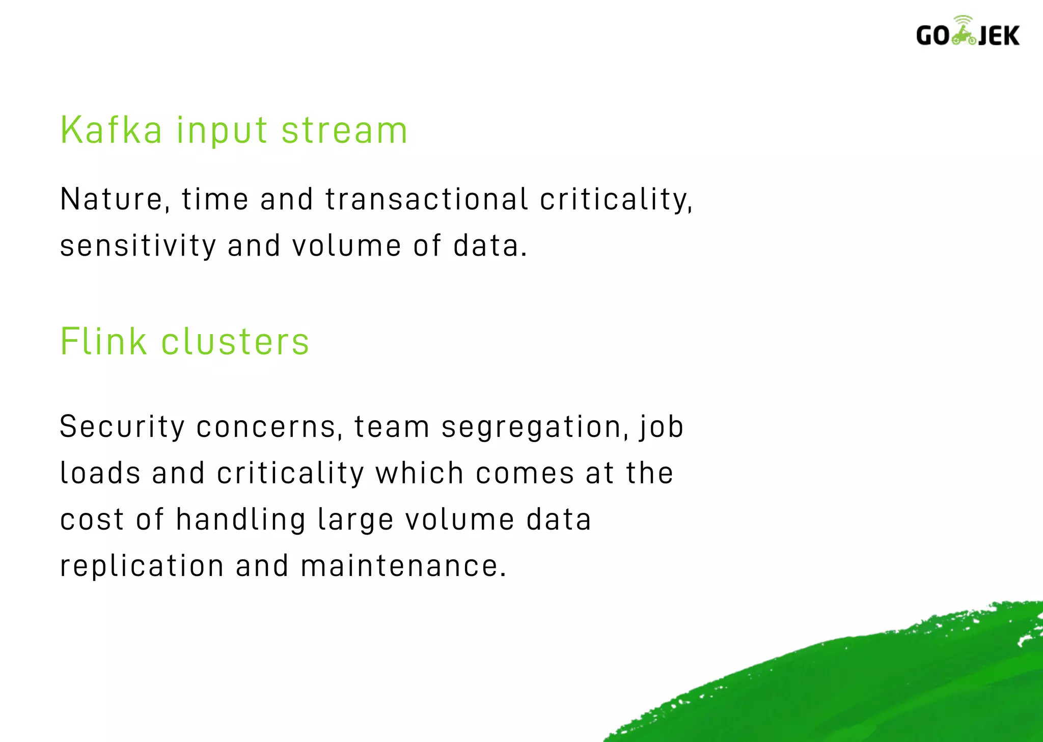 Nature, time and transactional criticality,
sensitivity and volume of data.
Security concerns, team segregation, job
loads and criticality which comes at the
cost of handling large volume data
replication and maintenance.
Kafka input stream
Flink clusters
 
