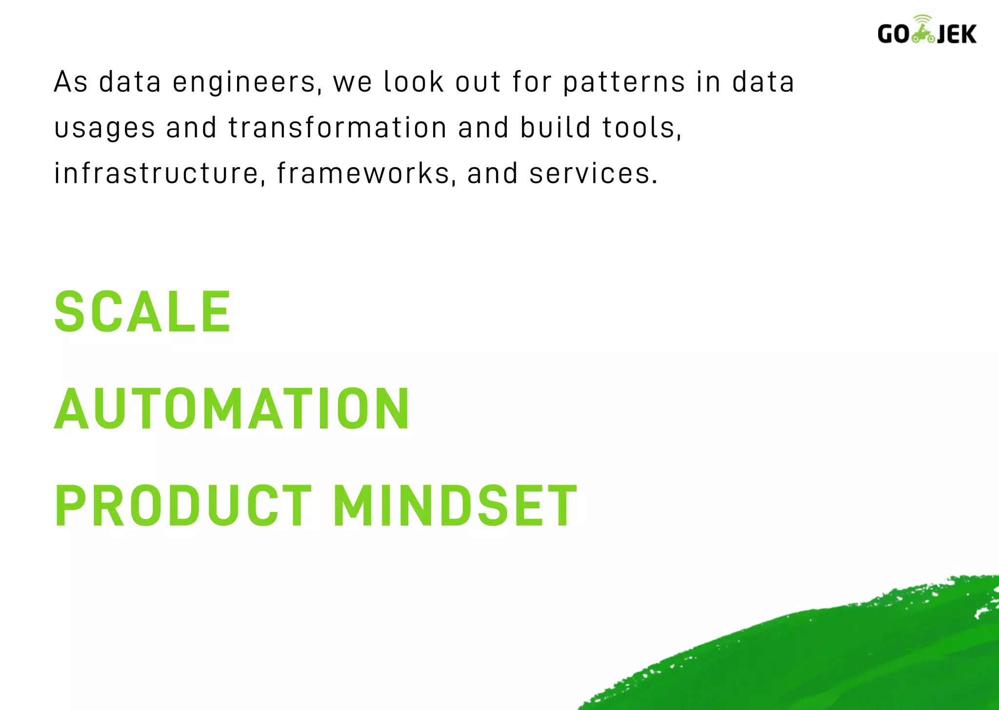 As data engineers, we look out for patterns in data
usages and transformation and build tools,
infrastructure, frameworks, and services.
SCALE
AUTOMATION
PRODUCT MINDSET
 
