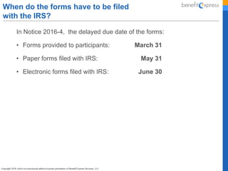 In Notice 2016-4, the delayed due date of the forms:
• Forms provided to participants: March 31
• Paper forms filed with IRS: May 31
• Electronic forms filed with IRS: June 30
When do the forms have to be filed
with the IRS?
 