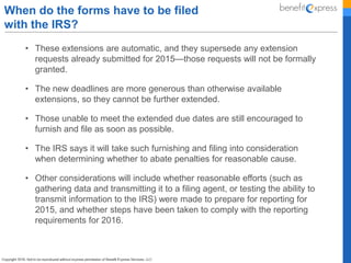 • These extensions are automatic, and they supersede any extension
requests already submitted for 2015—those requests will not be formally
granted.
• The new deadlines are more generous than otherwise available
extensions, so they cannot be further extended.
• Those unable to meet the extended due dates are still encouraged to
furnish and file as soon as possible.
• The IRS says it will take such furnishing and filing into consideration
when determining whether to abate penalties for reasonable cause.
• Other considerations will include whether reasonable efforts (such as
gathering data and transmitting it to a filing agent, or testing the ability to
transmit information to the IRS) were made to prepare for reporting for
2015, and whether steps have been taken to comply with the reporting
requirements for 2016.
When do the forms have to be filed
with the IRS?
 