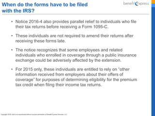 • Notice 2016-4 also provides parallel relief to individuals who file
their tax returns before receiving a Form 1095-C.
• These individuals are not required to amend their returns after
receiving these forms late.
• The notice recognizes that some employees and related
individuals who enrolled in coverage through a public insurance
exchange could be adversely affected by the extension.
• For 2015 only, these individuals are entitled to rely on “other
information received from employers about their offers of
coverage” for purposes of determining eligibility for the premium
tax credit when filing their income tax returns.
When do the forms have to be filed
with the IRS?
 