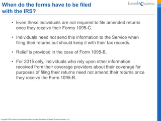 • Even these individuals are not required to file amended returns
once they receive their Forms 1095-C.
• Individuals need not send this information to the Service when
filing their returns but should keep it with their tax records.
• Relief is provided in the case of Form 1095-B.
• For 2015 only, individuals who rely upon other information
received from their coverage providers about their coverage for
purposes of filing their returns need not amend their returns once
they receive the Form 1095-B.
When do the forms have to be filed
with the IRS?
 