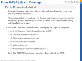 Form 1095-B | Health Coverage
Part I – Responsible Individual
• Indicate the name, address, date of birth and social security number of
the responsible individual.
• The responsible individual may be the primary insured employee, former
employee, parent, uniformed services sponsor or other person enrolling
individuals in coverage.
• On line 8, a letter must be entered identifying the origin of the policy:
 A. Small Business Health Options Program (SHOP).
 B. Employer-sponsored coverage.
 C. Government-sponsored program.
 D. Individual market insurance.
 E. Multiemployer plan.
 F. Miscellaneous minimum essential coverage.
• Line 9 is SHOP Marketplace Identifier –Leave blank for 2015.
 