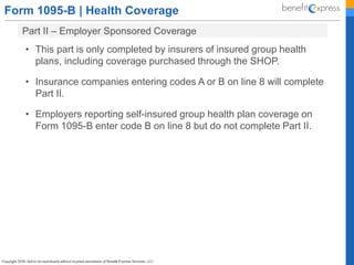 Form 1095-B | Health Coverage
Part II – Employer Sponsored Coverage
• This part is only completed by insurers of insured group health
plans, including coverage purchased through the SHOP.
• Insurance companies entering codes A or B on line 8 will complete
Part II.
• Employers reporting self-insured group health plan coverage on
Form 1095-B enter code B on line 8 but do not complete Part II.
 