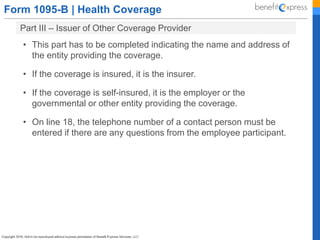 Form 1095-B | Health Coverage
Part III – Issuer of Other Coverage Provider
• This part has to be completed indicating the name and address of
the entity providing the coverage.
• If the coverage is insured, it is the insurer.
• If the coverage is self-insured, it is the employer or the
governmental or other entity providing the coverage.
• On line 18, the telephone number of a contact person must be
entered if there are any questions from the employee participant.
 