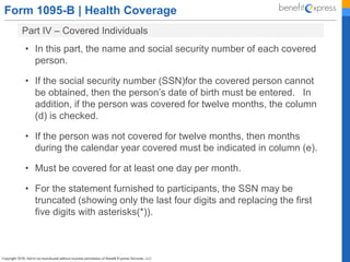 Form 1095-B | Health Coverage
Part IV – Covered Individuals
• In this part, the name and social security number of each covered
person.
• If the social security number (SSN)for the covered person cannot
be obtained, then the person’s date of birth must be entered. In
addition, if the person was covered for twelve months, the column
(d) is checked.
• If the person was not covered for twelve months, then months
during the calendar year covered must be indicated in column (e).
• Must be covered for at least one day per month.
• For the statement furnished to participants, the SSN may be
truncated (showing only the last four digits and replacing the first
five digits with asterisks(*)).
 