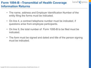 • The name, address and Employer Identification Number of the
entity filing the forms must be indicated.
• On line 4, a contract telephone number must be indicated, if
questions arise from employee participants.
• On line 9, the total number of Form 1095-B to be filed must be
indicated.
• The form must be signed and dated and title of the person signing
must be indicated.
Form 1094-B –Transmittal of Health Coverage
Information Returns
 