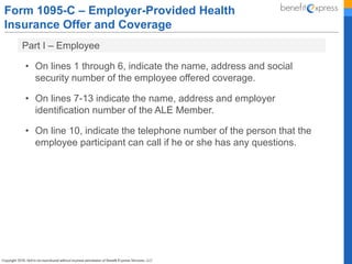 Form 1095-C – Employer-Provided Health
Insurance Offer and Coverage
• On lines 1 through 6, indicate the name, address and social
security number of the employee offered coverage.
• On lines 7-13 indicate the name, address and employer
identification number of the ALE Member.
• On line 10, indicate the telephone number of the person that the
employee participant can call if he or she has any questions.
Part I – Employee
 