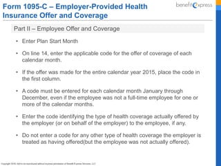 Form 1095-C – Employer-Provided Health
Insurance Offer and Coverage
Part II – Employee Offer and Coverage
• Enter Plan Start Month
• On line 14, enter the applicable code for the offer of coverage of each
calendar month.
• If the offer was made for the entire calendar year 2015, place the code in
the first column.
• A code must be entered for each calendar month January through
December, even if the employee was not a full-time employee for one or
more of the calendar months.
• Enter the code identifying the type of health coverage actually offered by
the employer (or on behalf of the employer) to the employee, if any.
• Do not enter a code for any other type of health coverage the employer is
treated as having offered(but the employee was not actually offered).
 