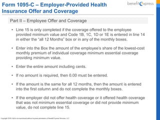 Form 1095-C – Employer-Provided Health
Insurance Offer and Coverage
Part II – Employee Offer and Coverage
• Line 15 is only completed if the coverage offered to the employee
provided minimum value and Code 1B, 1C, 1D or 1E is entered in line 14
in either the “all 12 Months” box or in any of the monthly boxes.
• Enter into the Box the amount of the employee’s share of the lowest-cost
monthly premium of individual coverage minimum essential coverage
providing minimum value.
• Enter the entire amount including cents.
• If no amount is required, then 0.00 must be entered.
• If the amount is the same for all 12 months, then the amount is entered
into the first column and do not complete the monthly boxes.
• If the employer did not offer health coverage or it offered health coverage
that was not minimum essential coverage or did not provide minimum
value, do not complete line 15.
 
