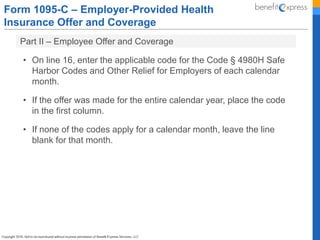 Form 1095-C – Employer-Provided Health
Insurance Offer and Coverage
Part II – Employee Offer and Coverage
• On line 16, enter the applicable code for the Code § 4980H Safe
Harbor Codes and Other Relief for Employers of each calendar
month.
• If the offer was made for the entire calendar year, place the code
in the first column.
• If none of the codes apply for a calendar month, leave the line
blank for that month.
 