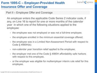 Form 1095-C – Employer-Provided Health
Insurance Offer and Coverage
Part II – Employee Offer and Coverage
An employer enters the applicable Code Series 2 indicator code, if
any, on Line 16 to report for one or more months of the calendar
year in which one of the following situations applied to the
employee:
• the employee was not employed or was not a full-time employee;
• the employee enrolled in the minimum essential coverage offered;
• the employee was in a Limited Non-Assessment Period with respect to
Code § 4980H(b);
• non-calendar year transition relief applied to the employee;
• the employer met one of the Code § 4980H affordability safe harbors
with respect to this employee,
• or the employer was eligible for multiemployer interim rule relief for this
employee.
 