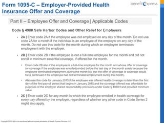 Form 1095-C – Employer-Provided Health
Insurance Offer and Coverage
Part II – Employee Offer and Coverage | Applicable Codes
Code § 4980 Safe Harbor Codes and Other Relief for Employers
 2A | Enter code 2A if the employee was not employed on any day of the month. Do not use
code 2A for a month if the individual is an employee of the employer on any day of the
month. Do not use this code for the month during which an employee terminates
employment with the employer.
 2B | Enter code 2B if the employee is not a full-time employee for the month and did not
enroll in minimum essential coverage, if offered for the month.
• Enter code 2B also if the employee is a full-time employee for the month and whose offer of coverage
(or coverage if the employee was enrolled) ended before the last day of the month solely because the
employee terminated employment during the month (so that the offer of coverage or coverage would
have continued if the employee had not terminated employment during the month).
• Also use this code for January 2015 if the employee was offered health coverage no later than the first
day of the first payroll period that begins in January 2015 and the coverage offered was affordable for
purposes of the employer shared responsibility provisions under Code § 4980H and provided minimum
value.
 2C | Enter code 2C for any month in which the employee enrolled in health coverage for
every day offered by the employer, regardless of whether any other code in Code Series 2
might also apply.
 