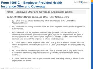 Form 1095-C – Employer-Provided Health
Insurance Offer and Coverage
Part II – Employee Offer and Coverage | Applicable Codes
Code § 4980 Safe Harbor Codes and Other Relief for Employers
 2D | Enter code 2D for any month during which an employee is in a Limited Non-
Assessment Period
 2E | Enter code 2E for any month for which the multi- employer interim guidance applies for
that employee.
 2F | Enter code 2F if the employer used the Code § 4980H Form W-2 safe harbor to
determine affordability for purposes of Code §4980H(b) for this employee for the year. If
an employer uses this safe harbor for an employee, it must be used for all months of the
calendar year for which the employee is offered health coverage.
 2G | Enter code 2G if the employer used the Code § 4980H federal poverty line safe
harbor to determine affordability for purposes of Code § 4980H(b) for this employee for any
month(s).
 2H | Enter code 2H if the employer used the Code § 4980H rate of pay safe harbor
to determine affordability for purposes of Code § 4980H(b) for this employee for any
month(s).
 2I | Enter code 2I if non- calendar year transition relief for Code § 4980H(b) applies to this
employee for the month.
 