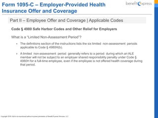 Form 1095-C – Employer-Provided Health
Insurance Offer and Coverage
Part II – Employee Offer and Coverage | Applicable Codes
Code § 4980 Safe Harbor Codes and Other Relief for Employers
What is a “Limited Non-Assessment Period”?
 The definitions section of the instructions lists the six limited non-assessment periods
applicable to Code § 4980H(b).
 A limited non-assessment period generally refers to a period during which an ALE
member will not be subject to an employer shared responsibility penalty under Code §
4980H for a full-time employee, even if the employee is not offered health coverage during
that period.
 