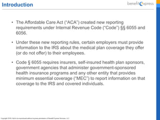 Introduction
• The Affordable Care Act (“ACA”) created new reporting
requirements under Internal Revenue Code (“Code”) §§ 6055 and
6056.
• Under these new reporting rules, certain employers must provide
information to the IRS about the medical plan coverage they offer
(or do not offer) to their employees.
• Code § 6055 requires insurers, self-insured health plan sponsors,
government agencies that administer government-sponsored
health insurance programs and any other entity that provides
minimum essential coverage (“MEC”) to report information on that
coverage to the IRS and covered individuals.
 