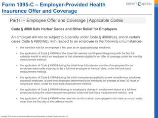 Form 1095-C – Employer-Provided Health
Insurance Offer and Coverage
Part II – Employee Offer and Coverage | Applicable Codes
Code § 4980 Safe Harbor Codes and Other Relief for Employers
An employer will not be subject to a penalty under Code § 4980H(a), and in certain
cases Code § 4980H(b), with respect to an employee in the following circumstances:
 the transition rule for an employer’s first year as an applicable large employer;
 the application of Code § 4980H for the three full calendar month period beginning with the first full
calendar month in which an employee is first otherwise eligible for an offer of coverage under the monthly
measurement method;
 the application of Code § 4980H during the initial three full calendar months of employment for an
employee reasonably expected to be a full-time employee at the start date, under the look-back
measurement method;
 the application of Code § 4980H during the initial measurement period to a new variable-hour employee,
seasonal employee, or part-time employee determined to be employed on average at least 30 hours of
service per week, under the look-back measurement method;
 the application of Code § 4980H following an employee’s change in employment status to a full-time
employee during the initial measurement period, under the look-back measurement method; and
 the application of Code § 4980H to the calendar month in which an employee’s start date occurs on a day
other than the first day of the calendar month.
 