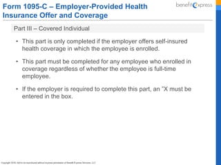 Form 1095-C – Employer-Provided Health
Insurance Offer and Coverage
Part III – Covered Individual
• This part is only completed if the employer offers self-insured
health coverage in which the employee is enrolled.
• This part must be completed for any employee who enrolled in
coverage regardless of whether the employee is full-time
employee.
• If the employer is required to complete this part, an ”X must be
entered in the box.
 