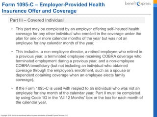 Form 1095-C – Employer-Provided Health
Insurance Offer and Coverage
Part III – Covered Individual
• This part may be completed by an employer offering self-insured health
coverage for any other individual who enrolled in the coverage under the
plan for one or more calendar months of the year but was not an
employee for any calendar month of the year,
• This includes a non-employee director, a retired employee who retired in
a previous year, a terminated employee receiving COBRA coverage who
terminated employment during a previous year, and a non-employee
COBRA beneficiary (but not including an individual who obtained
coverage through the employee’s enrollment, such as a spouse or
dependent obtaining coverage when an employee elects family
coverage).
• If the Form 1095-C is used with respect to an individual who was not an
employee for any month of the calendar year, Part II must be completed
by using Code 1G in the “All 12 Months” box or the box for each month of
the calendar year.
 