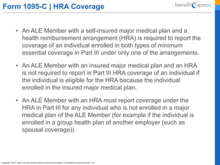 Form 1095-C | HRA Coverage
• An ALE Member with a self-insured major medical plan and a
health reimbursement arrangement (HRA) is required to report the
coverage of an individual enrolled in both types of minimum
essential coverage in Part III under only one of the arrangements.
• An ALE Member with an insured major medical plan and an HRA
is not required to report in Part III HRA coverage of an individual if
the individual is eligible for the HRA because the individual
enrolled in the insured major medical plan.
• An ALE Member with an HRA must report coverage under the
HRA in Part III for any individual who is not enrolled in a major
medical plan of the ALE Member (for example if the individual is
enrolled in a group health plan of another employer (such as
spousal coverage)).
 