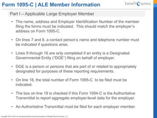Form 1095-C | ALE Member Information
• The name, address and Employer Identification Number of the member
filing the forms must be indicated. This should match the employer’s
address on Form 1095-C.
• On lines 7 and 8, a contact person’s name and telephone number must
be indicated if questions arise.
• Lines 9 through 16 are only completed if an entity is a Designated
Governmental Entity (“DGE”) filing on behalf of employer.
• DGE is a person or persons that are part of or related to appropriately
designated for purposes of these reporting requirements.
• On line 18, the total number of Form 1095-C to be filed must be
indicated.
• The box on line 19 is checked if this Form 1094-C is the Authoritative
Transmittal to report aggregate employer-level data for the employer.
• An Authoritative Transmittal must be filed for each employer member.
Part I – Applicable Large Employer Member
 