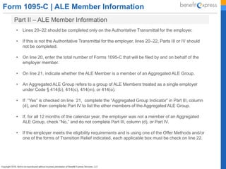 Form 1095-C | ALE Member Information
Part II – ALE Member Information
• Lines 20–22 should be completed only on the Authoritative Transmittal for the employer.
• If this is not the Authoritative Transmittal for the employer, lines 20–22, Parts III or IV should
not be completed.
• On line 20, enter the total number of Forms 1095-C that will be filed by and on behalf of the
employer member.
• On line 21, indicate whether the ALE Member is a member of an Aggregated ALE Group.
• An Aggregated ALE Group refers to a group of ALE Members treated as a single employer
under Code § 414(b), 414(c), 414(m), or 414(o).
• If “Yes” is checked on line 21, complete the “Aggregated Group Indicator” in Part III, column
(d), and then complete Part IV to list the other members of the Aggregated ALE Group.
• If, for all 12 months of the calendar year, the employer was not a member of an Aggregated
ALE Group, check “No,” and do not complete Part III, column (d), or Part IV.
• If the employer meets the eligibility requirements and is using one of the Offer Methods and/or
one of the forms of Transition Relief indicated, each applicable box must be check on line 22.
 