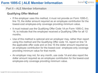 Form 1095-C | ALE Member Information
Part II – ALE Member Information
Qualifying Offer Method
 If the employer uses this method, it must not provide on Form 1095-C,
line 15, the dollar amount required as an employee contribution for the
lowest-cost employee-only coverage providing minimum value.
 It must instead use the Qualifying Offer Code 1A on Form 1095-C, line
14, to indicate that the employee received a Qualifying Offer for all 12
months.
 Use of this method is optional and an employer may, rather than report
using this method and the Qualifying Offer code 1A, report on line 14
the applicable offer code and on line 15 the dollar amount required as
an employee contribution for the lowest-cost employee-only coverage
providing minimum value for that month.
 An employer may not, for any month, use code 1A and also report the
dollar amount required as an employee contribution for the lowest-cost
employee-only coverage providing minimum value.
 