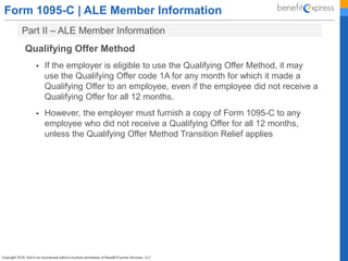 Form 1095-C | ALE Member Information
Part II – ALE Member Information
Qualifying Offer Method
 If the employer is eligible to use the Qualifying Offer Method, it may
use the Qualifying Offer code 1A for any month for which it made a
Qualifying Offer to an employee, even if the employee did not receive a
Qualifying Offer for all 12 months.
 However, the employer must furnish a copy of Form 1095-C to any
employee who did not receive a Qualifying Offer for all 12 months,
unless the Qualifying Offer Method Transition Relief applies
 
