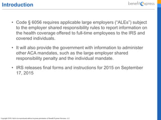 Introduction
• Code § 6056 requires applicable large employers (“ALEs”) subject
to the employer shared responsibility rules to report information on
the health coverage offered to full-time employees to the IRS and
covered individuals.
• It will also provide the government with information to administer
other ACA mandates, such as the large employer shared
responsibility penalty and the individual mandate.
• IRS releases final forms and instructions for 2015 on September
17, 2015
 
