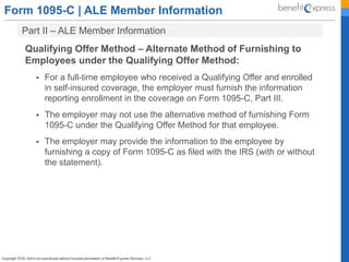 Form 1095-C | ALE Member Information
Part II – ALE Member Information
Qualifying Offer Method – Alternate Method of Furnishing to
Employees under the Qualifying Offer Method:
 For a full-time employee who received a Qualifying Offer and enrolled
in self-insured coverage, the employer must furnish the information
reporting enrollment in the coverage on Form 1095-C, Part III.
 The employer may not use the alternative method of furnishing Form
1095-C under the Qualifying Offer Method for that employee.
 The employer may provide the information to the employee by
furnishing a copy of Form 1095-C as filed with the IRS (with or without
the statement).
 