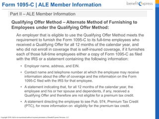 Form 1095-C | ALE Member Information
Part II – ALE Member Information
Qualifying Offer Method – Alternate Method of Furnishing to
Employees under the Qualifying Offer Method:
An employer that is eligible to use the Qualifying Offer Method meets the
requirement to furnish the Form 1095-C to its full-time employees who
received a Qualifying Offer for all 12 months of the calendar year, and
who did not enroll in coverage that is self-insured coverage, if it furnishes
each of those full-time employees either a copy of Form 1095-C as filed
with the IRS or a statement containing the following information:
• Employer name, address, and EIN.
• Contact name and telephone number at which the employee may receive
information about the offer of coverage and the information on the Form
1095-C filed with the IRS for that employee.
• A statement indicating that, for all 12 months of the calendar year, the
employee and his or her spouse and dependents, if any, received a
Qualifying Offer and therefore are not eligible for a premium tax credit.
• A statement directing the employee to see Pub. 974, Premium Tax Credit
(PTC), for more information on eligibility for the premium tax credit.
 