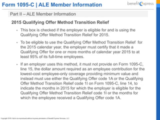 Form 1095-C | ALE Member Information
Part II – ALE Member Information
2015 Qualifying Offer Method Transition Relief
• This box is checked if the employer is eligible for and is using the
Qualifying Offer Method Transition Relief for 2015.
• To be eligible to use the Qualifying Offer Method Transition Relief for
the 2015 calendar year, the employer must certify that it made a
Qualifying Offer for one or more months of calendar year 2015 to at
least 95% of its full-time employees.
• If an employer uses this method, it must not provide on Form 1095-C,
line 15, the dollar amount required as an employee contribution for the
lowest-cost employee-only coverage providing minimum value and
instead must use either the Qualifying Offer code 1A or the Qualifying
Offer Method Transition Relief code 1I on Form 1095-C, line 14, to
indicate the months in 2015 for which the employer is eligible for the
Qualifying Offer Method Transition Relief code 1I or the months for
which the employee received a Qualifying Offer code 1A.
 