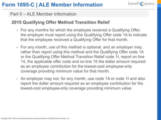 Form 1095-C | ALE Member Information
Part II – ALE Member Information
2015 Qualifying Offer Method Transition Relief
• For any months for which the employee received a Qualifying Offer,
the employer must report using the Qualifying Offer code 1A to indicate
that the employee received a Qualifying Offer for that month.
• For any month, use of this method is optional, and an employer may,
rather than report using this method and the Qualifying Offer code 1A
or the Qualifying Offer Method Transition Relief code 1I, report on line
14, the applicable offer code and on line 15 the dollar amount required
as an employee contribution for the lowest-cost employee-only
coverage providing minimum value for that month.
• An employer may not, for any month, use code 1A or code 1I and also
report the dollar amount required as an employee contribution for the
lowest-cost employee-only coverage providing minimum value.
 