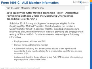 Form 1095-C | ALE Member Information
Part II – ALE Member Information
2015 Qualifying Offer Method Transition Relief – Alternative
Furnishing Methods Under the Qualifying Offer Method
Transition Relief for 2015
Solely for 2015, for any employee of an employer eligible for the
Qualifying Offer Method Transition Relief who does not receive a
Qualifying Offer for all 12 calendar months, including employees who
receive no offer, the employer may, in lieu of providing the employee with
a copy of Form 1095-C, furnish a statement containing the following
information:
• Employer name, address, and EIN.
• Contact name and telephone number.
• A statement indicating that the employee and his or her spouse and
dependents, if any, may be eligible for a premium tax credit for one or more
months of 2015.
• A statement directing the employee to see Pub. 974 for more information on
eligibility for the premium tax credit.
 