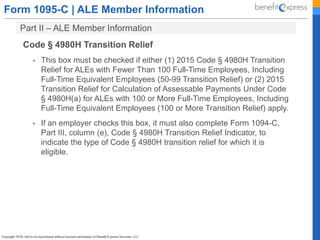 Form 1095-C | ALE Member Information
Part II – ALE Member Information
Code § 4980H Transition Relief
• This box must be checked if either (1) 2015 Code § 4980H Transition
Relief for ALEs with Fewer Than 100 Full-Time Employees, Including
Full-Time Equivalent Employees (50-99 Transition Relief) or (2) 2015
Transition Relief for Calculation of Assessable Payments Under Code
§ 4980H(a) for ALEs with 100 or More Full-Time Employees, Including
Full-Time Equivalent Employees (100 or More Transition Relief) apply.
• If an employer checks this box, it must also complete Form 1094-C,
Part III, column (e), Code § 4980H Transition Relief Indicator, to
indicate the type of Code § 4980H transition relief for which it is
eligible.
 