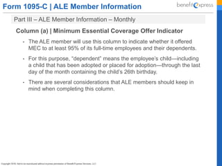 Form 1095-C | ALE Member Information
Part III – ALE Member Information – Monthly
Column (a) | Minimum Essential Coverage Offer Indicator
• The ALE member will use this column to indicate whether it offered
MEC to at least 95% of its full-time employees and their dependents.
• For this purpose, “dependent” means the employee’s child—including
a child that has been adopted or placed for adoption—through the last
day of the month containing the child’s 26th birthday.
• There are several considerations that ALE members should keep in
mind when completing this column.
 