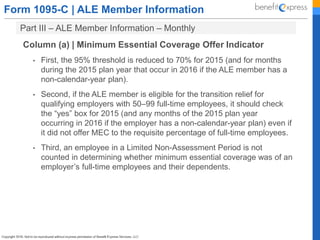 Form 1095-C | ALE Member Information
Part III – ALE Member Information – Monthly
Column (a) | Minimum Essential Coverage Offer Indicator
• First, the 95% threshold is reduced to 70% for 2015 (and for months
during the 2015 plan year that occur in 2016 if the ALE member has a
non-calendar-year plan).
• Second, if the ALE member is eligible for the transition relief for
qualifying employers with 50–99 full-time employees, it should check
the “yes” box for 2015 (and any months of the 2015 plan year
occurring in 2016 if the employer has a non-calendar-year plan) even if
it did not offer MEC to the requisite percentage of full-time employees.
• Third, an employee in a Limited Non-Assessment Period is not
counted in determining whether minimum essential coverage was of an
employer’s full-time employees and their dependents.
 