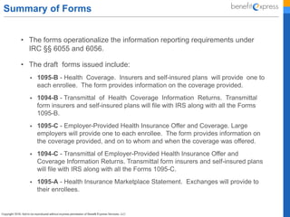 Summary of Forms
• The forms operationalize the information reporting requirements under
IRC §§ 6055 and 6056.
• The draft forms issued include:
 1095-B - Health Coverage. Insurers and self-insured plans will provide one to
each enrollee. The form provides information on the coverage provided.
 1094-B - Transmittal of Health Coverage Information Returns. Transmittal
form insurers and self-insured plans will file with IRS along with all the Forms
1095-B.
 1095-C - Employer-Provided Health Insurance Offer and Coverage. Large
employers will provide one to each enrollee. The form provides information on
the coverage provided, and on to whom and when the coverage was offered.
 1094-C - Transmittal of Employer-Provided Health Insurance Offer and
Coverage Information Returns. Transmittal form insurers and self-insured plans
will file with IRS along with all the Forms 1095-C.
 1095-A - Health Insurance Marketplace Statement. Exchanges will provide to
their enrollees.
 