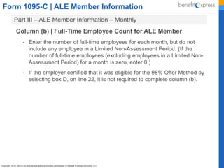 Form 1095-C | ALE Member Information
Part III – ALE Member Information – Monthly
Column (b) | Full-Time Employee Count for ALE Member
• Enter the number of full-time employees for each month, but do not
include any employee in a Limited Non-Assessment Period. (If the
number of full-time employees (excluding employees in a Limited Non-
Assessment Period) for a month is zero, enter 0.)
• If the employer certified that it was eligible for the 98% Offer Method by
selecting box D, on line 22, it is not required to complete column (b).
 